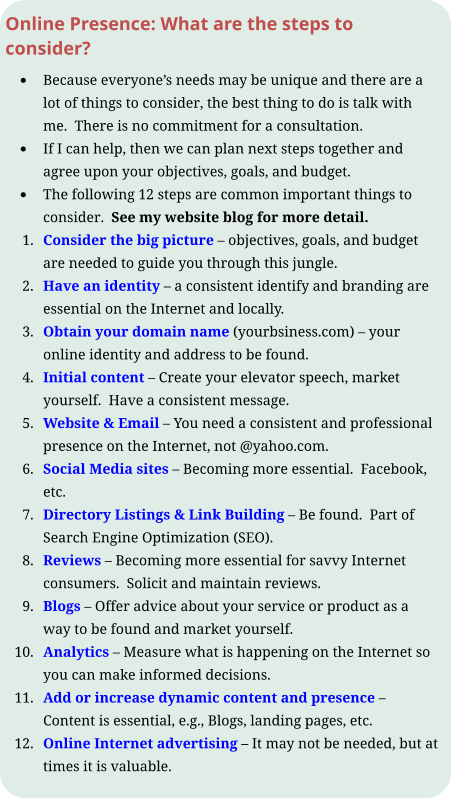 Online Presence: What are the steps to consider? •	Because everyone’s needs may be unique and there are a lot of things to consider, the best thing to do is talk with me.  There is no commitment for a consultation.   •	If I can help, then we can plan next steps together and agree upon your objectives, goals, and budget. •	The following 12 steps are common important things to consider.  See my website blog for more detail. 	1.	Consider the big picture – objectives, goals, and budget are needed to guide you through this jungle. 	2.	Have an identity – a consistent identify and branding are essential on the Internet and locally. 	3.	Obtain your domain name (yourbsiness.com) – your online identity and address to be found. 	4.	Initial content – Create your elevator speech, market yourself.  Have a consistent message. 	5.	Website & Email – You need a consistent and professional presence on the Internet, not @yahoo.com. 	6.	Social Media sites – Becoming more essential.  Facebook, etc. 	7.	Directory Listings & Link Building – Be found.  Part of Search Engine Optimization (SEO). 	8.	Reviews – Becoming more essential for savvy Internet consumers.  Solicit and maintain reviews. 	9.	Blogs – Offer advice about your service or product as a way to be found and market yourself. 	10.	Analytics – Measure what is happening on the Internet so you can make informed decisions. 	11.	Add or increase dynamic content and presence – Content is essential, e.g., Blogs, landing pages, etc. 	12.	Online Internet advertising – It may not be needed, but at times it is valuable.
