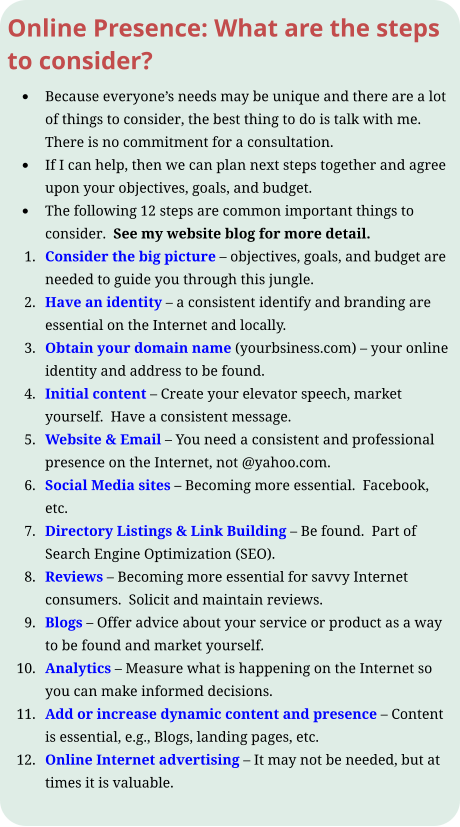 Online Presence: What are the steps to consider? •	Because everyone’s needs may be unique and there are a lot of things to consider, the best thing to do is talk with me.  There is no commitment for a consultation.   •	If I can help, then we can plan next steps together and agree upon your objectives, goals, and budget. •	The following 12 steps are common important things to consider.  See my website blog for more detail. 	1.	Consider the big picture – objectives, goals, and budget are needed to guide you through this jungle. 	2.	Have an identity – a consistent identify and branding are essential on the Internet and locally. 	3.	Obtain your domain name (yourbsiness.com) – your online identity and address to be found. 	4.	Initial content – Create your elevator speech, market yourself.  Have a consistent message. 	5.	Website & Email – You need a consistent and professional presence on the Internet, not @yahoo.com. 	6.	Social Media sites – Becoming more essential.  Facebook, etc. 	7.	Directory Listings & Link Building – Be found.  Part of Search Engine Optimization (SEO). 	8.	Reviews – Becoming more essential for savvy Internet consumers.  Solicit and maintain reviews. 	9.	Blogs – Offer advice about your service or product as a way to be found and market yourself. 	10.	Analytics – Measure what is happening on the Internet so you can make informed decisions. 	11.	Add or increase dynamic content and presence – Content is essential, e.g., Blogs, landing pages, etc. 	12.	Online Internet advertising – It may not be needed, but at times it is valuable.